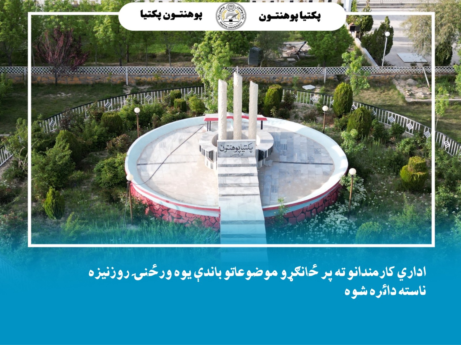 د پکتیا پوهنتون علمي چارو معاونیت اړوند د مسلکي پرمختیا مرکز له لوري د پوهنتون اداري کارمندانو ته پر (اسلامي شریعت کې د دندې مقام او اهمیت او په اسلامي شریعت کې مسؤلیت او اطاعت) موضوعاتو باندې ځانګړې یوه ورځنۍ روزنیزه ناسته دائره شوه